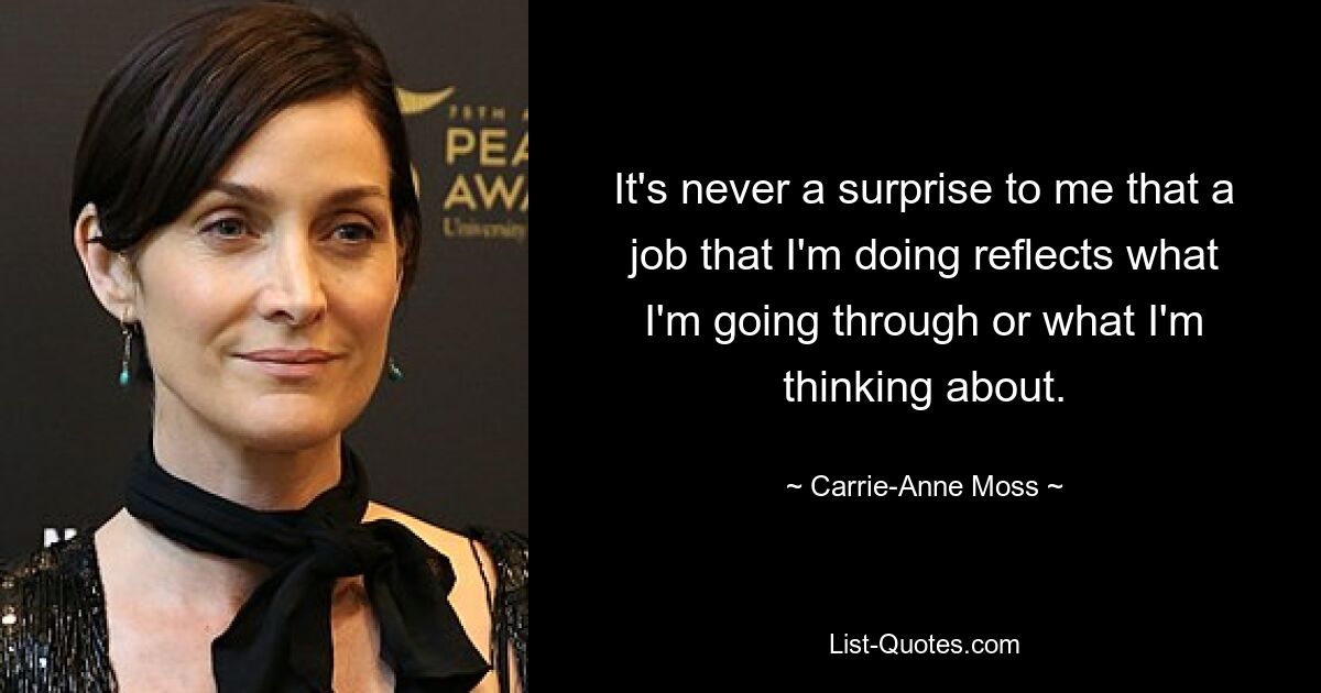 It's never a surprise to me that a job that I'm doing reflects what I'm going through or what I'm thinking about. — © Carrie-Anne Moss