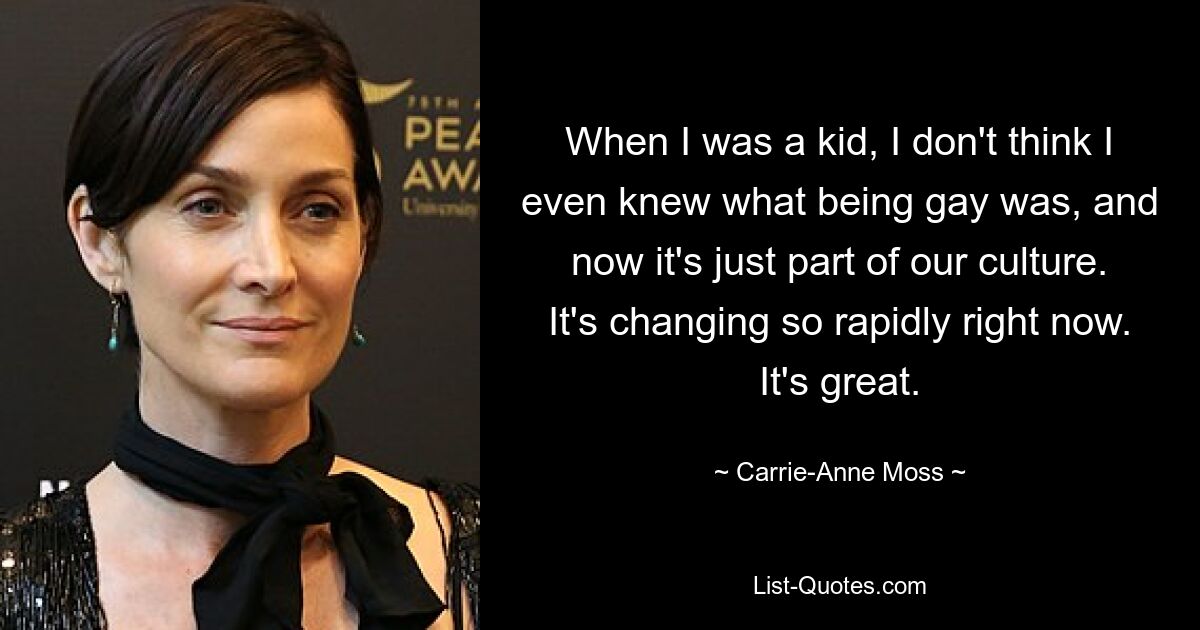 When I was a kid, I don't think I even knew what being gay was, and now it's just part of our culture. It's changing so rapidly right now. It's great. — © Carrie-Anne Moss