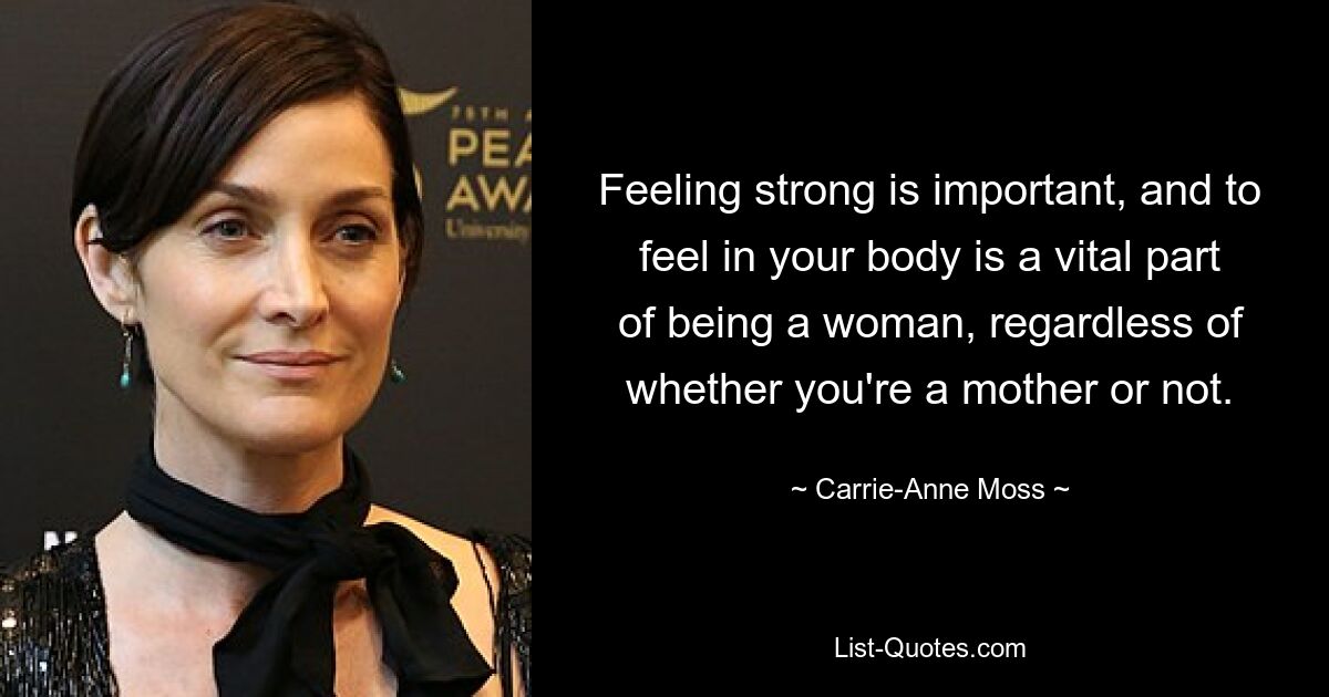 Feeling strong is important, and to feel in your body is a vital part of being a woman, regardless of whether you're a mother or not. — © Carrie-Anne Moss