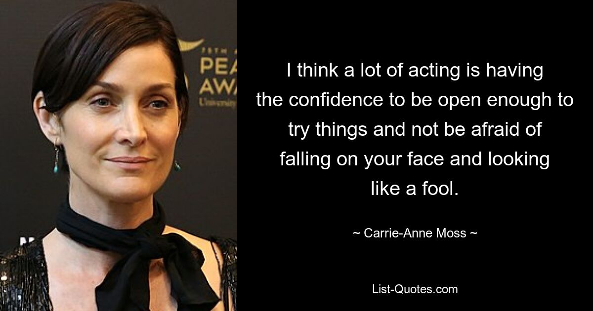 I think a lot of acting is having the confidence to be open enough to try things and not be afraid of falling on your face and looking like a fool. — © Carrie-Anne Moss