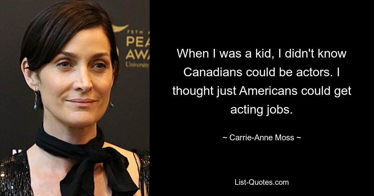 When I was a kid, I didn't know Canadians could be actors. I thought just Americans could get acting jobs. — © Carrie-Anne Moss