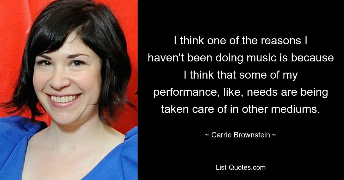 I think one of the reasons I haven't been doing music is because I think that some of my performance, like, needs are being taken care of in other mediums. — © Carrie Brownstein