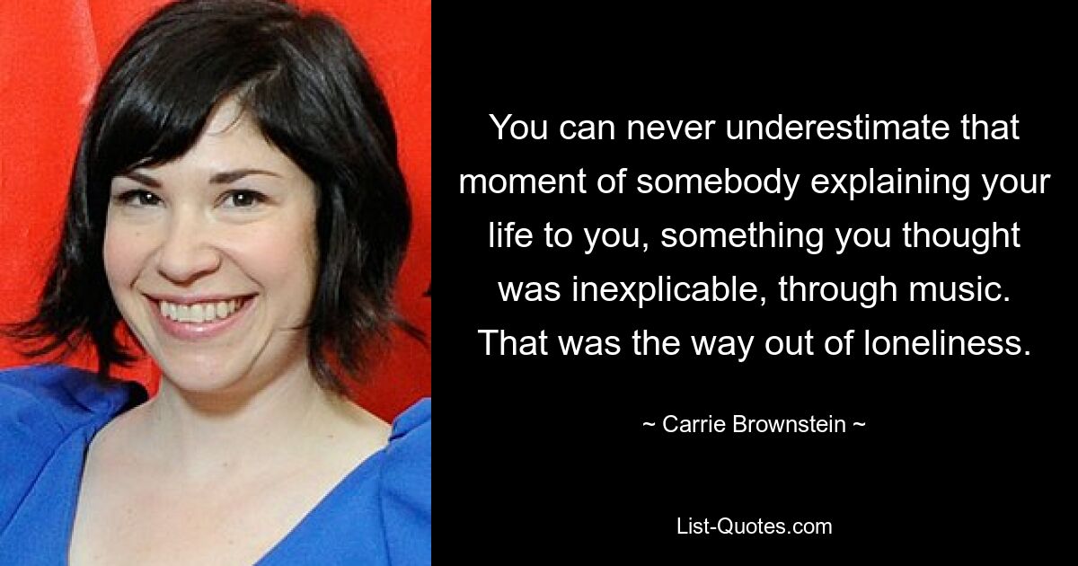 You can never underestimate that moment of somebody explaining your life to you, something you thought was inexplicable, through music. That was the way out of loneliness. — © Carrie Brownstein