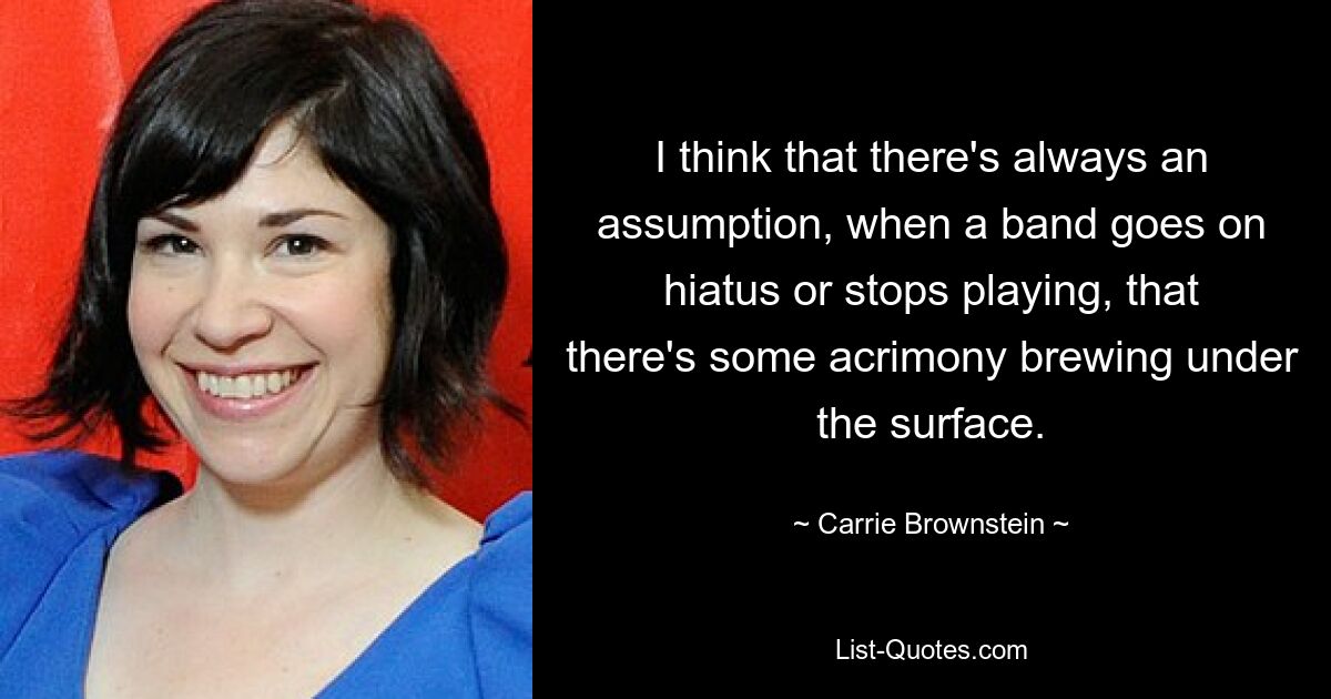 I think that there's always an assumption, when a band goes on hiatus or stops playing, that there's some acrimony brewing under the surface. — © Carrie Brownstein