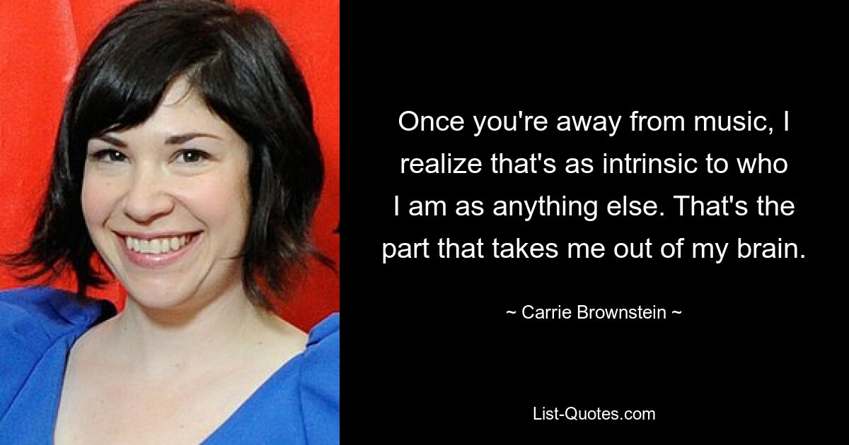 Once you're away from music, I realize that's as intrinsic to who I am as anything else. That's the part that takes me out of my brain. — © Carrie Brownstein