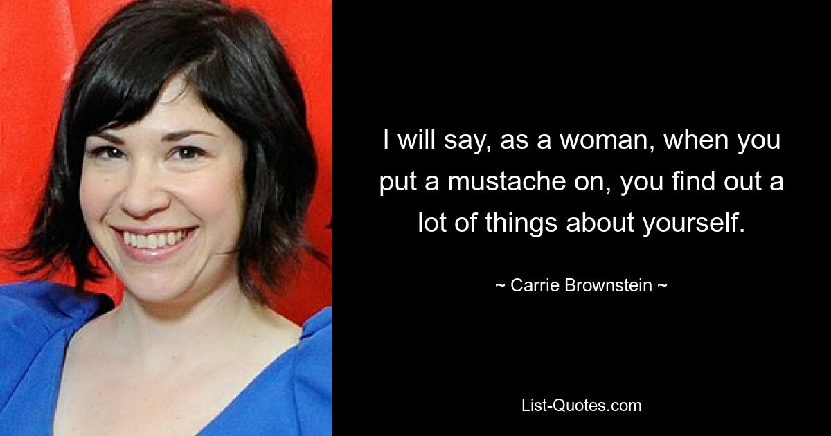 I will say, as a woman, when you put a mustache on, you find out a lot of things about yourself. — © Carrie Brownstein