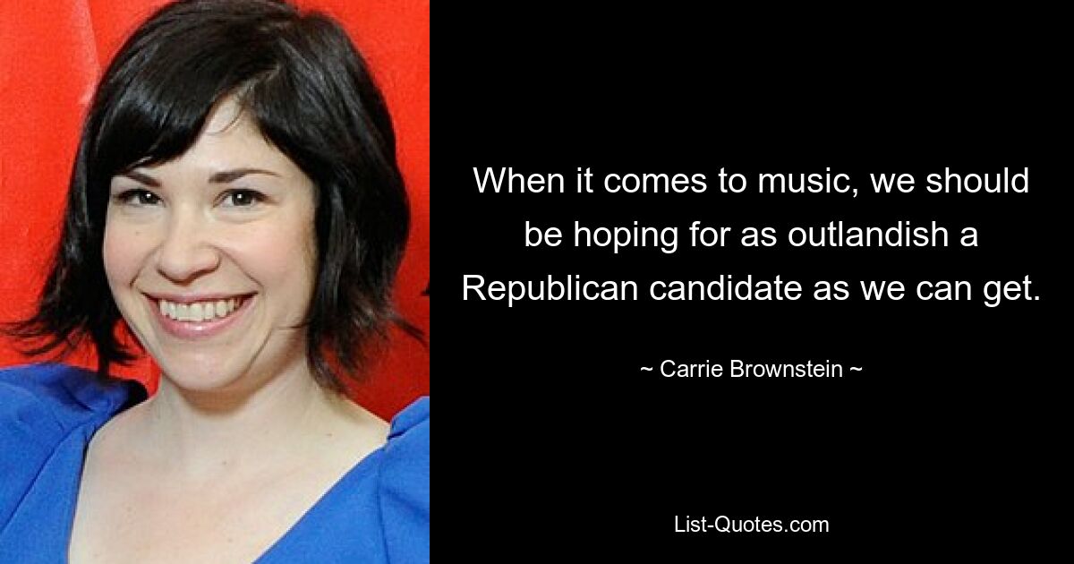 When it comes to music, we should be hoping for as outlandish a Republican candidate as we can get. — © Carrie Brownstein