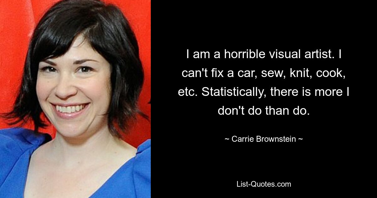 I am a horrible visual artist. I can't fix a car, sew, knit, cook, etc. Statistically, there is more I don't do than do. — © Carrie Brownstein