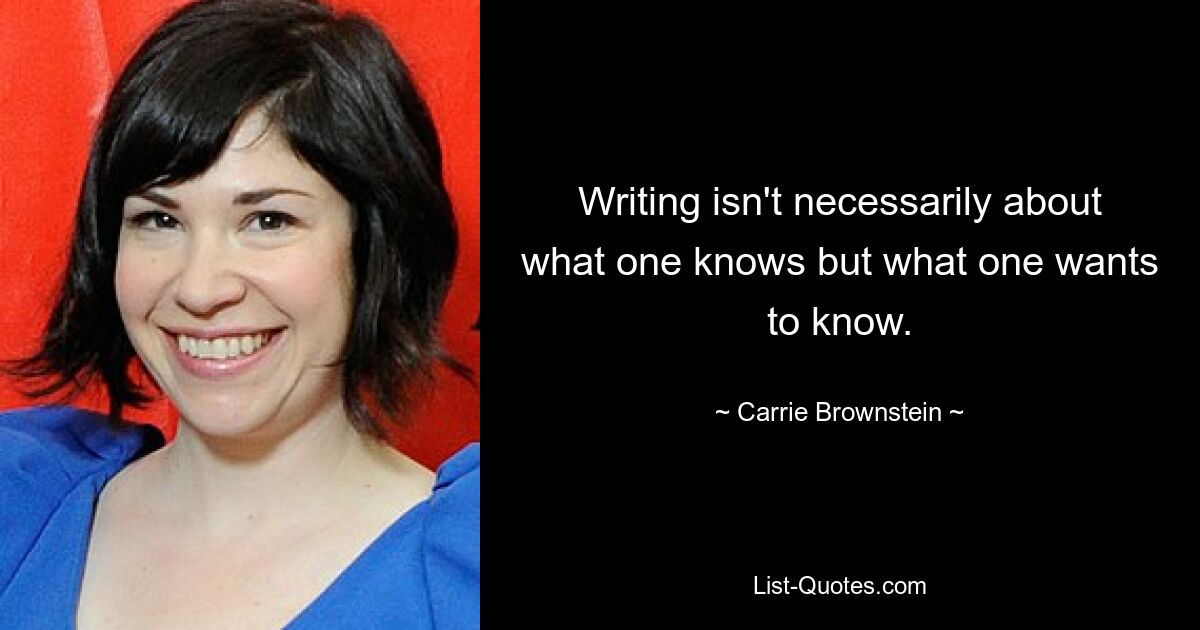 Writing isn't necessarily about what one knows but what one wants to know. — © Carrie Brownstein