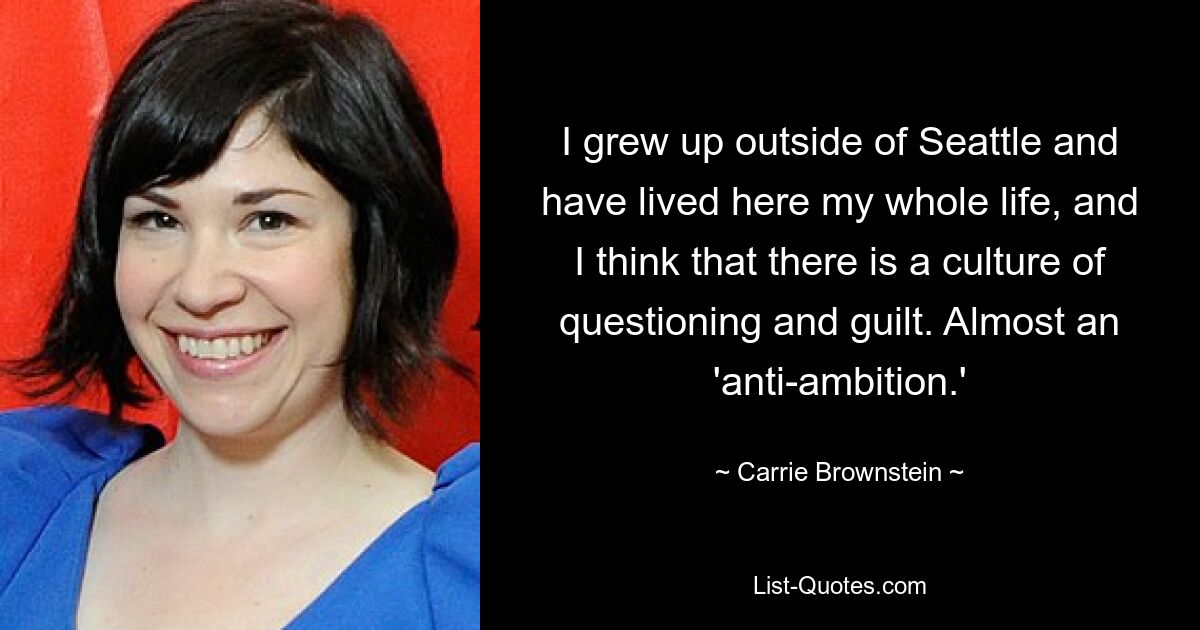 I grew up outside of Seattle and have lived here my whole life, and I think that there is a culture of questioning and guilt. Almost an 'anti-ambition.' — © Carrie Brownstein