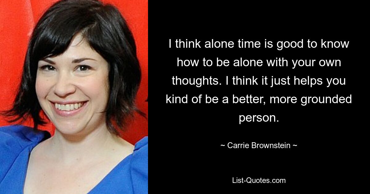 I think alone time is good to know how to be alone with your own thoughts. I think it just helps you kind of be a better, more grounded person. — © Carrie Brownstein