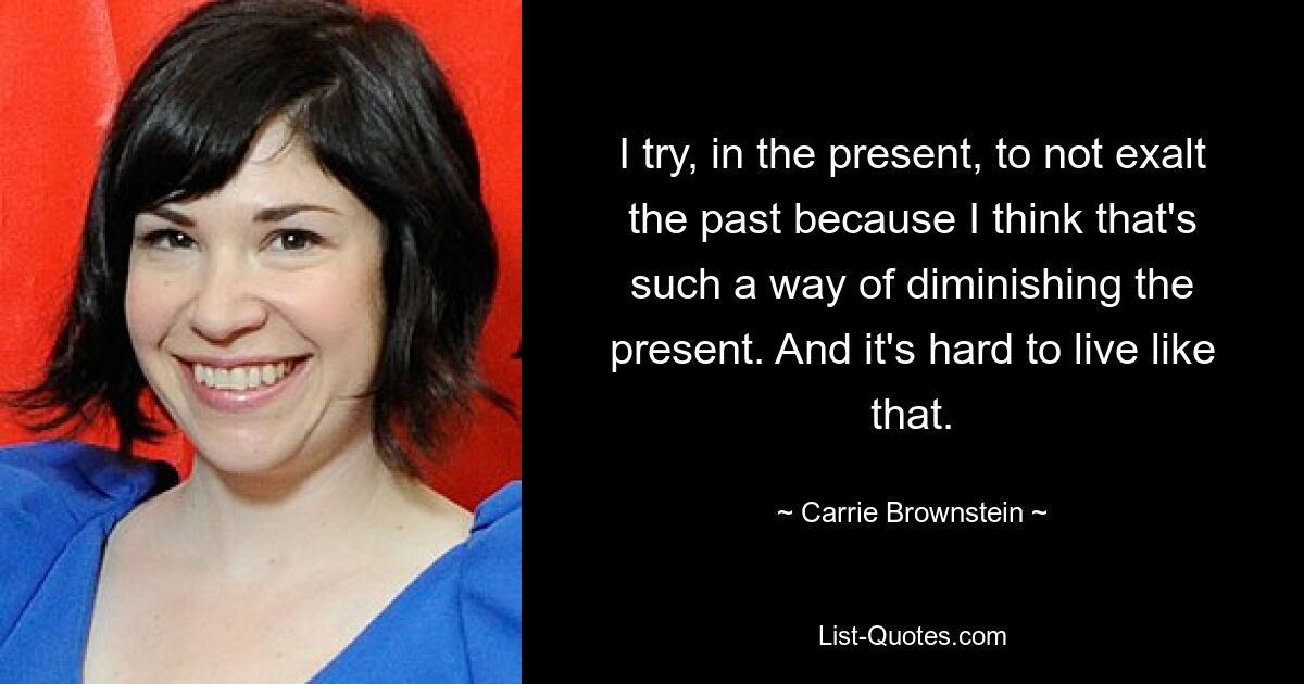 I try, in the present, to not exalt the past because I think that's such a way of diminishing the present. And it's hard to live like that. — © Carrie Brownstein