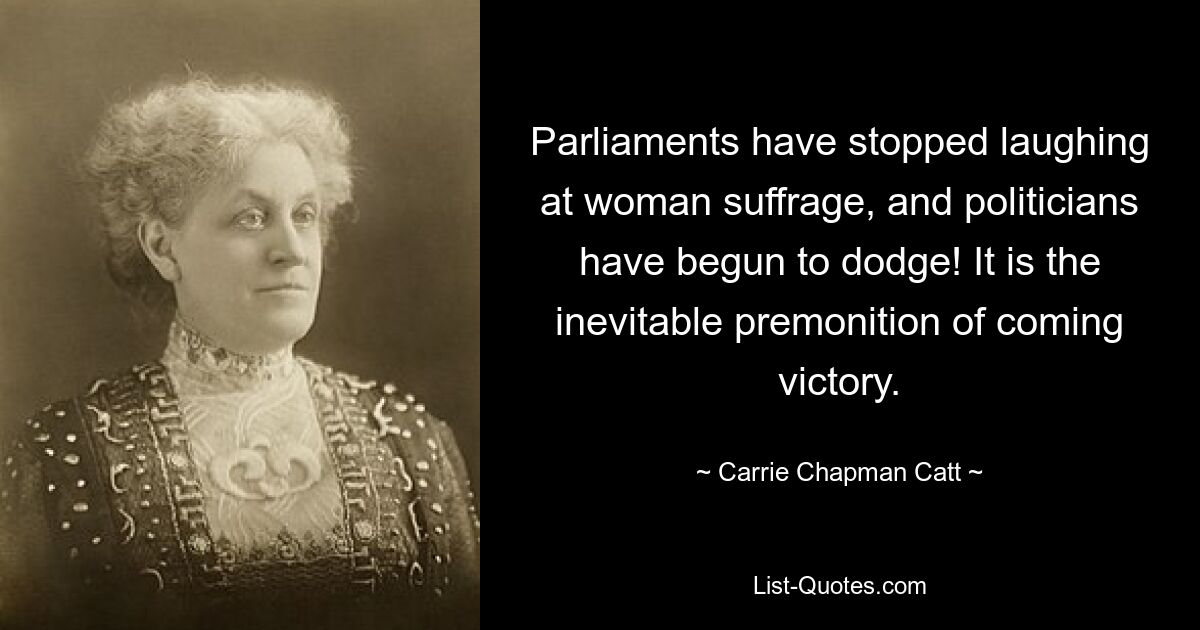 Parliaments have stopped laughing at woman suffrage, and politicians have begun to dodge! It is the inevitable premonition of coming victory. — © Carrie Chapman Catt