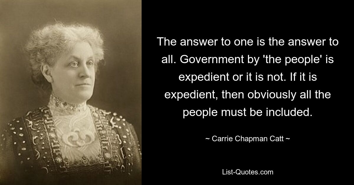 The answer to one is the answer to all. Government by 'the people' is expedient or it is not. If it is expedient, then obviously all the people must be included. — © Carrie Chapman Catt