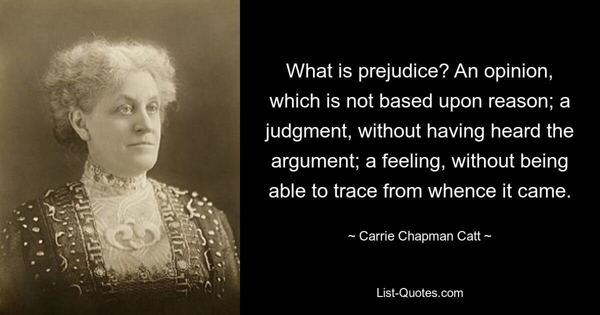 What is prejudice? An opinion, which is not based upon reason; a judgment, without having heard the argument; a feeling, without being able to trace from whence it came. — © Carrie Chapman Catt