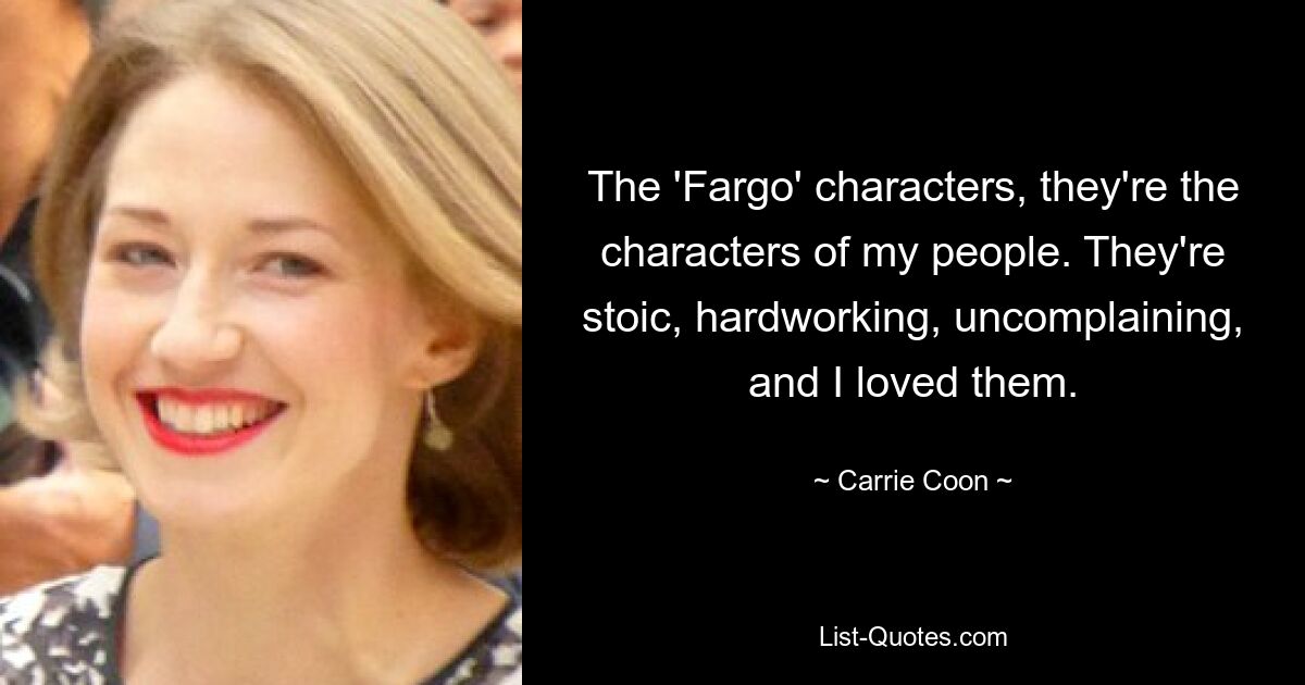 The 'Fargo' characters, they're the characters of my people. They're stoic, hardworking, uncomplaining, and I loved them. — © Carrie Coon