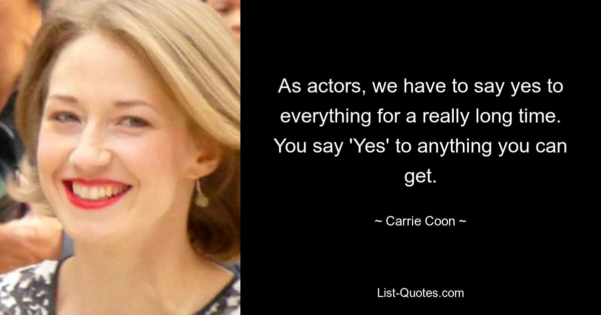 As actors, we have to say yes to everything for a really long time. You say 'Yes' to anything you can get. — © Carrie Coon