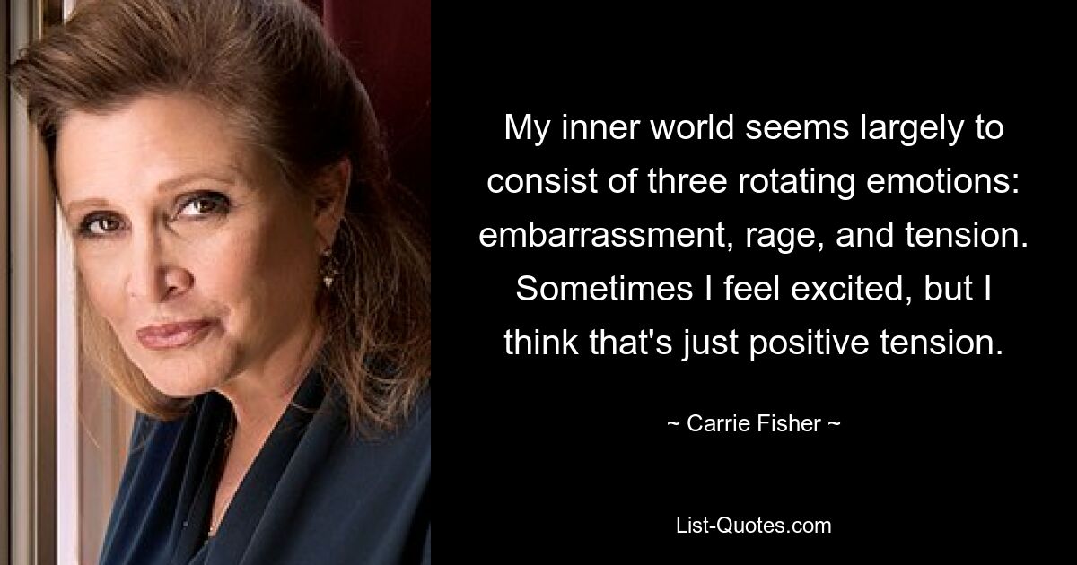 My inner world seems largely to consist of three rotating emotions: embarrassment, rage, and tension. Sometimes I feel excited, but I think that's just positive tension. — © Carrie Fisher