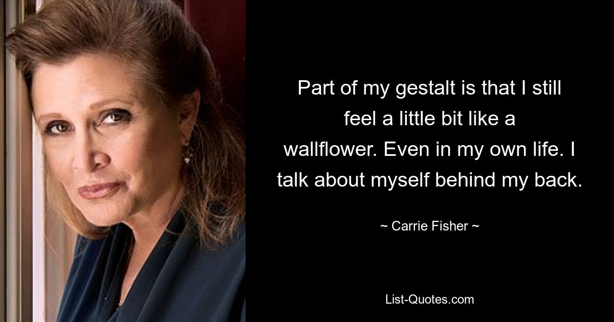 Part of my gestalt is that I still feel a little bit like a wallflower. Even in my own life. I talk about myself behind my back. — © Carrie Fisher