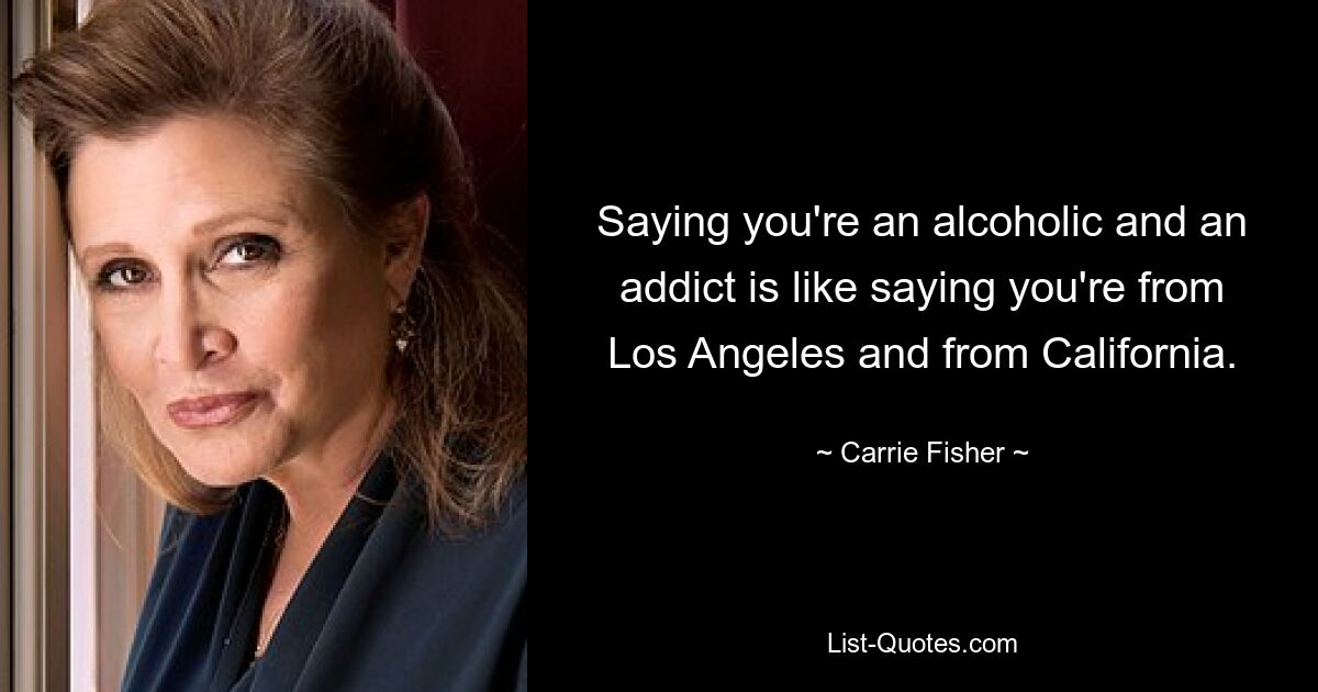 Saying you're an alcoholic and an addict is like saying you're from Los Angeles and from California. — © Carrie Fisher