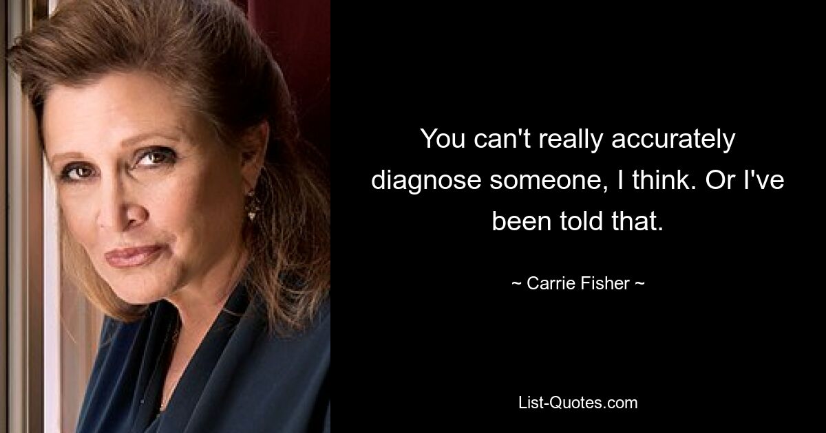 You can't really accurately diagnose someone, I think. Or I've been told that. — © Carrie Fisher