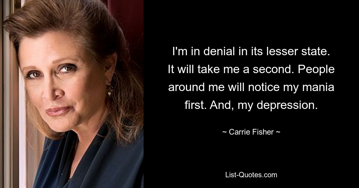 I'm in denial in its lesser state. It will take me a second. People around me will notice my mania first. And, my depression. — © Carrie Fisher