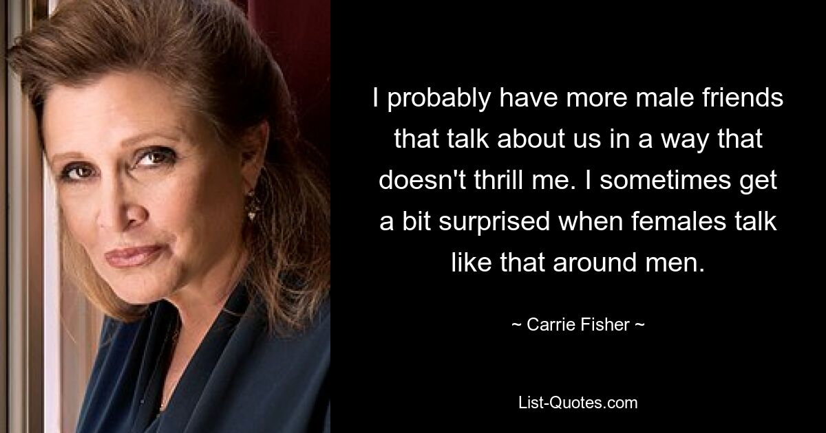 I probably have more male friends that talk about us in a way that doesn't thrill me. I sometimes get a bit surprised when females talk like that around men. — © Carrie Fisher