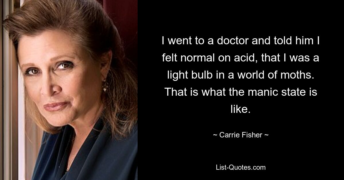 I went to a doctor and told him I felt normal on acid, that I was a light bulb in a world of moths. That is what the manic state is like. — © Carrie Fisher