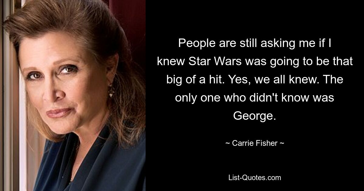 People are still asking me if I knew Star Wars was going to be that big of a hit. Yes, we all knew. The only one who didn't know was George. — © Carrie Fisher