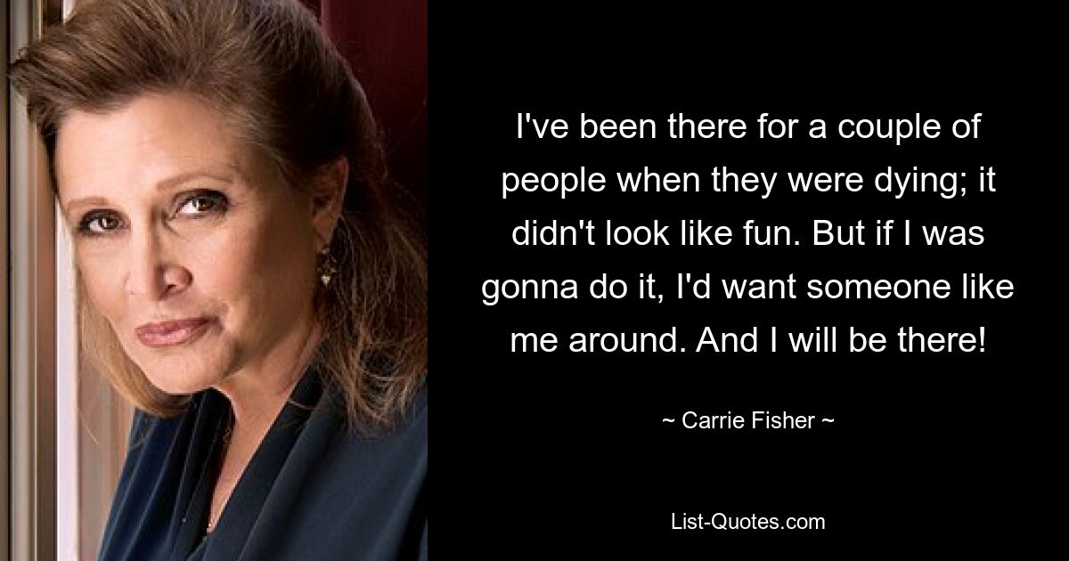 I've been there for a couple of people when they were dying; it didn't look like fun. But if I was gonna do it, I'd want someone like me around. And I will be there! — © Carrie Fisher