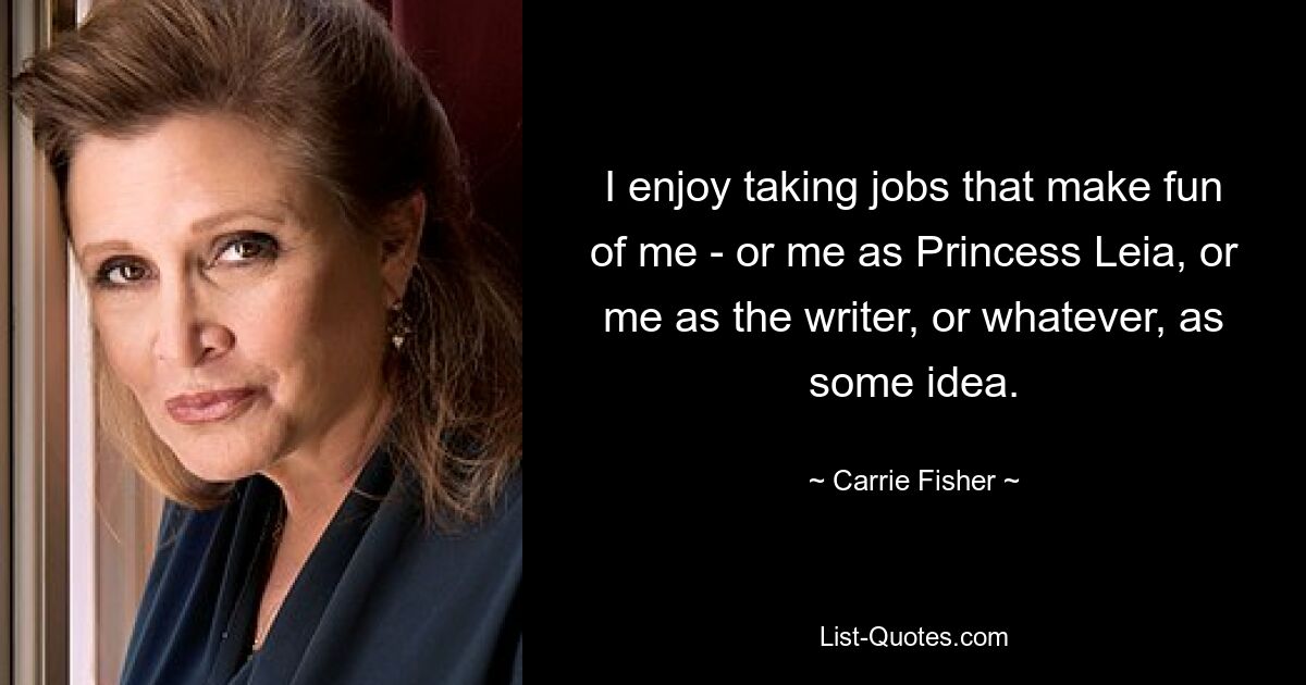 I enjoy taking jobs that make fun of me - or me as Princess Leia, or me as the writer, or whatever, as some idea. — © Carrie Fisher