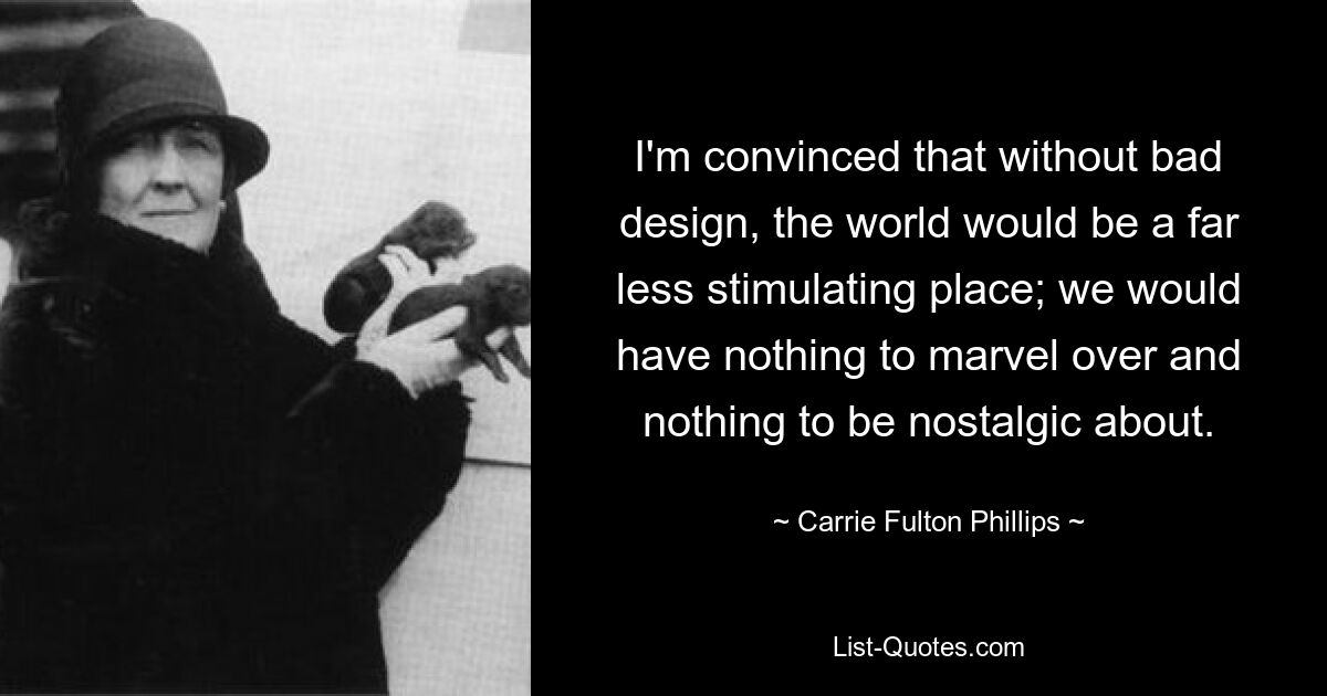 I'm convinced that without bad design, the world would be a far less stimulating place; we would have nothing to marvel over and nothing to be nostalgic about. — © Carrie Fulton Phillips