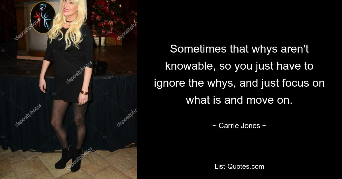 Sometimes that whys aren't knowable, so you just have to ignore the whys, and just focus on what is and move on. — © Carrie Jones