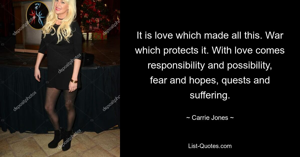 It is love which made all this. War which protects it. With love comes responsibility and possibility, fear and hopes, quests and suffering. — © Carrie Jones