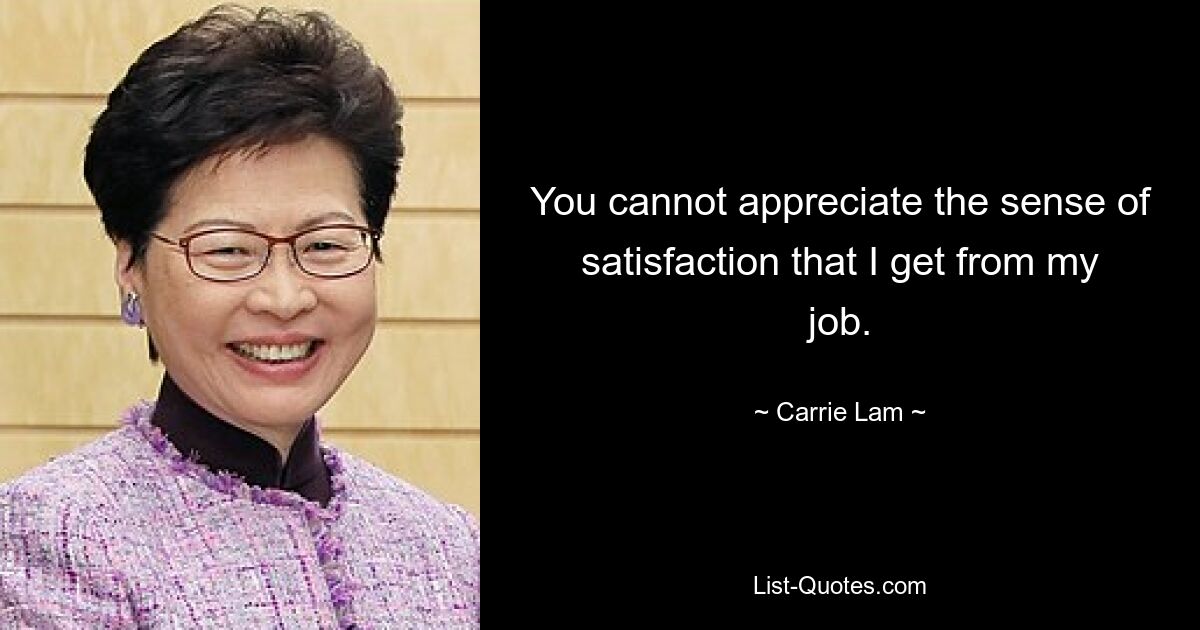 You cannot appreciate the sense of satisfaction that I get from my job. — © Carrie Lam