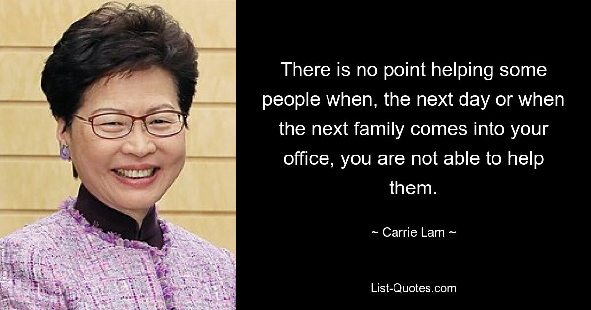 There is no point helping some people when, the next day or when the next family comes into your office, you are not able to help them. — © Carrie Lam