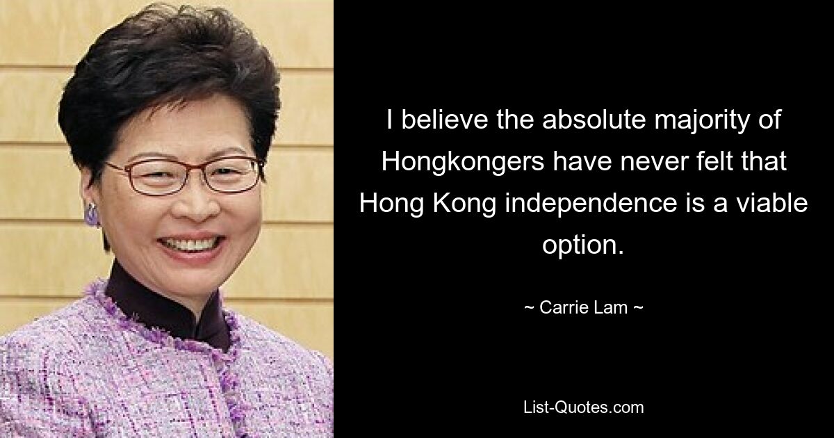 I believe the absolute majority of Hongkongers have never felt that Hong Kong independence is a viable option. — © Carrie Lam