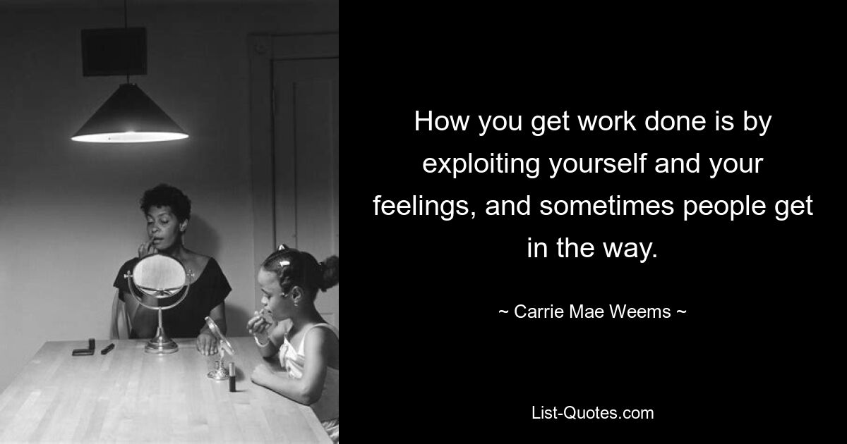 How you get work done is by exploiting yourself and your feelings, and sometimes people get in the way. — © Carrie Mae Weems