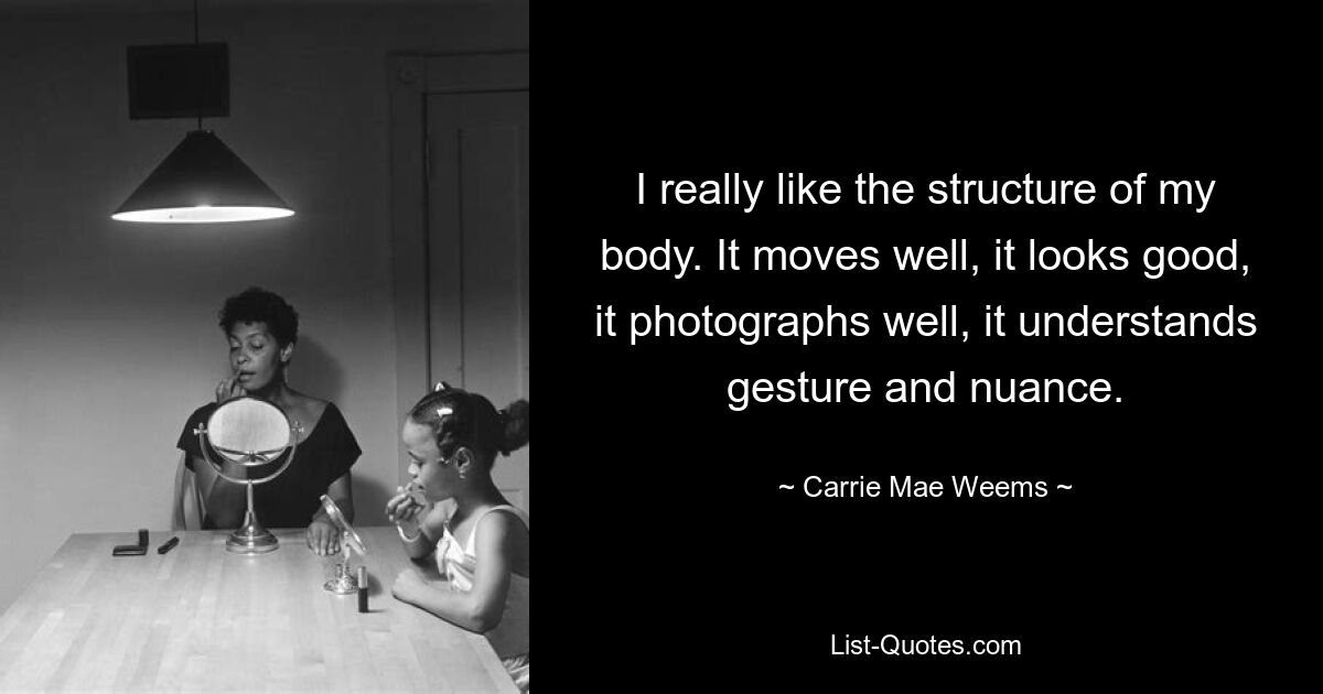 I really like the structure of my body. It moves well, it looks good, it photographs well, it understands gesture and nuance. — © Carrie Mae Weems