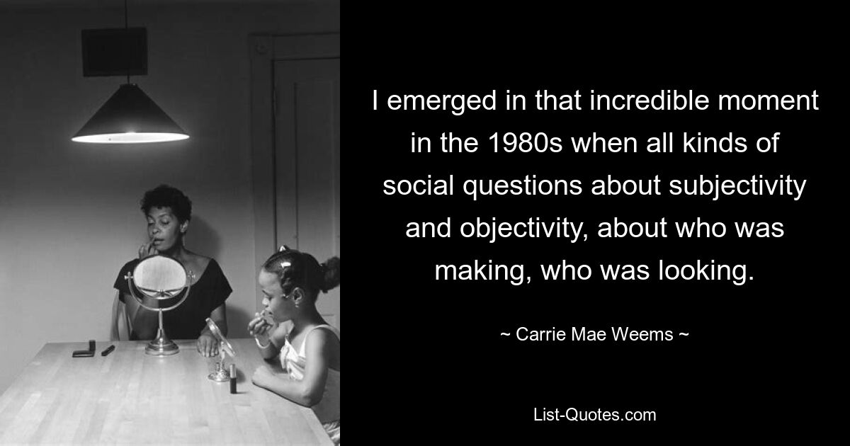 I emerged in that incredible moment in the 1980s when all kinds of social questions about subjectivity and objectivity, about who was making, who was looking. — © Carrie Mae Weems