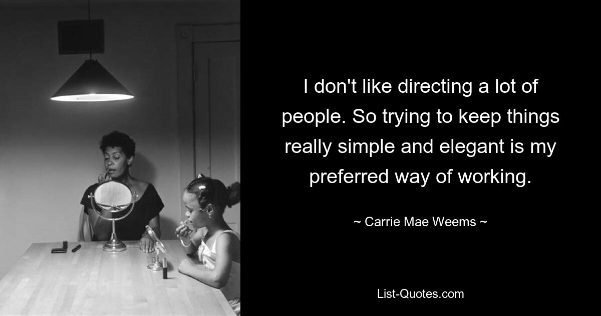 I don't like directing a lot of people. So trying to keep things really simple and elegant is my preferred way of working. — © Carrie Mae Weems