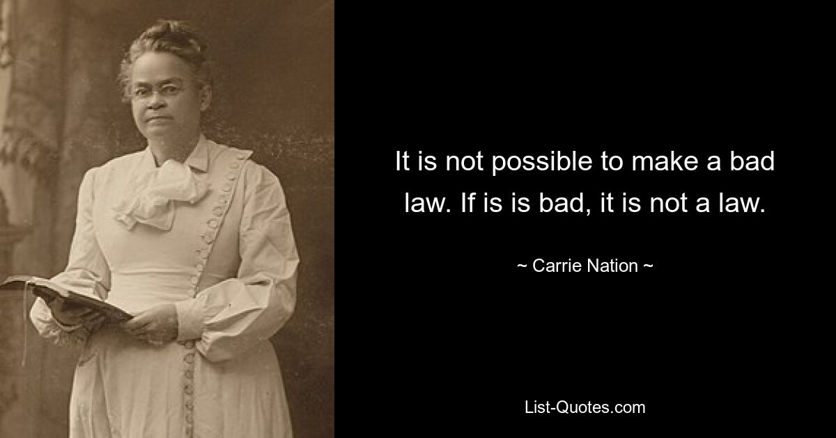 It is not possible to make a bad law. If is is bad, it is not a law. — © Carrie Nation