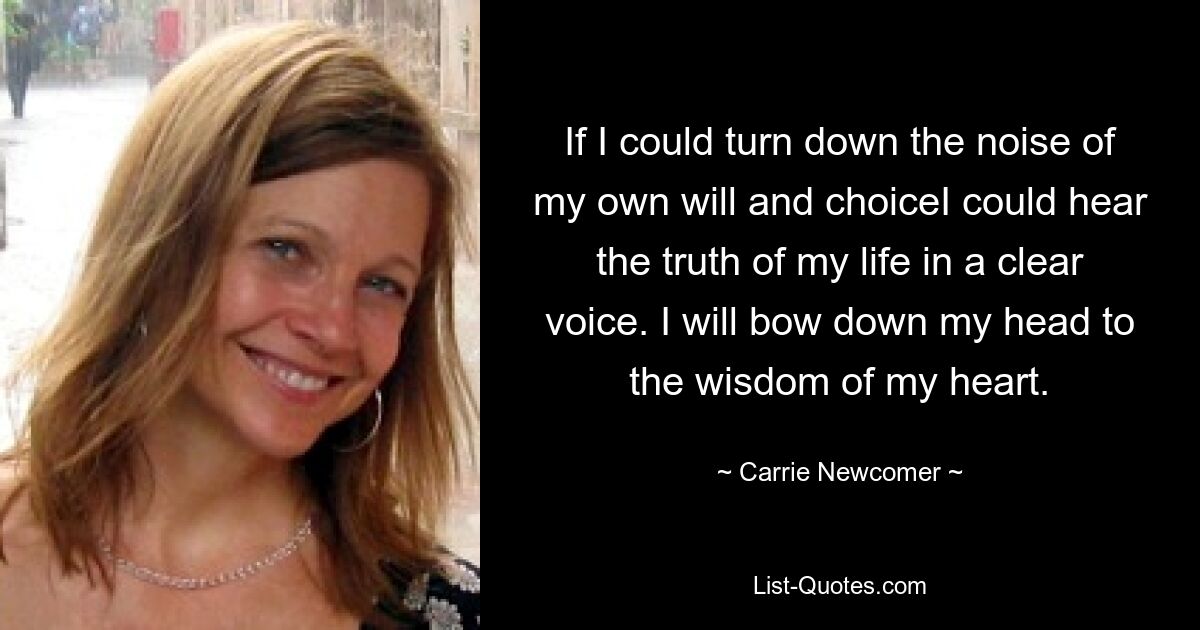 If I could turn down the noise of my own will and choiceI could hear the truth of my life in a clear voice. I will bow down my head to the wisdom of my heart. — © Carrie Newcomer