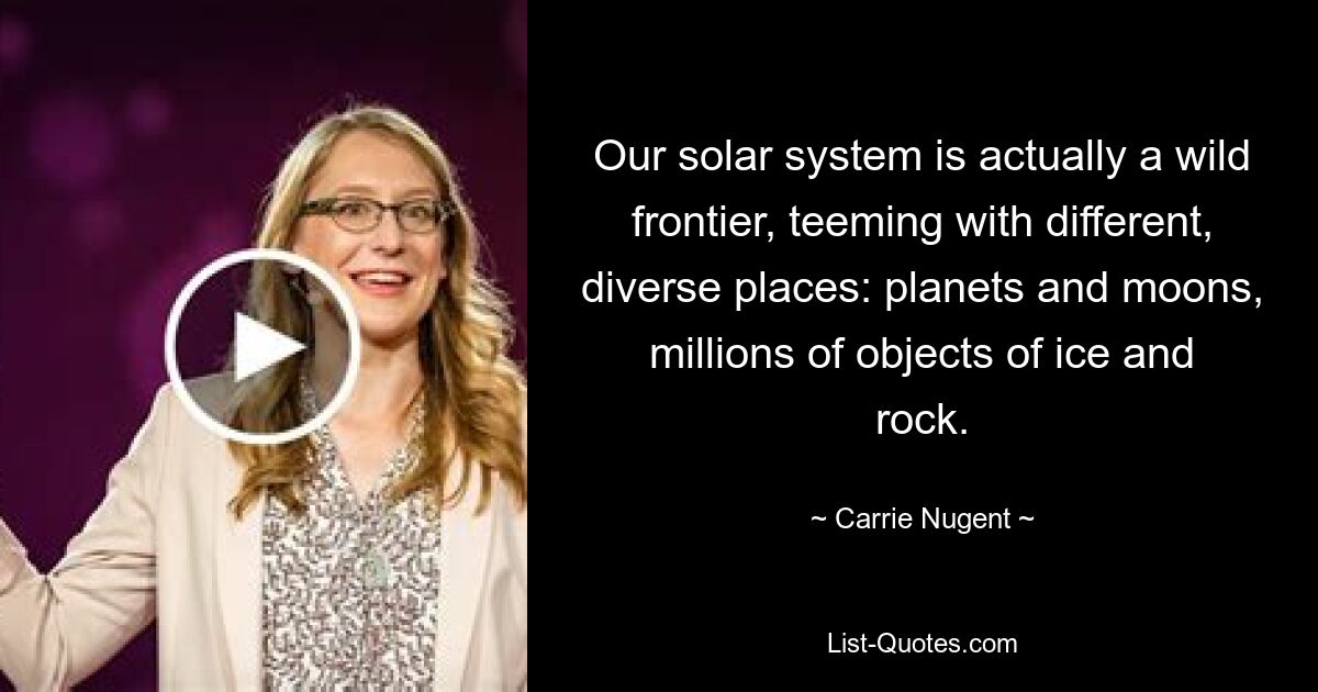 Our solar system is actually a wild frontier, teeming with different, diverse places: planets and moons, millions of objects of ice and rock. — © Carrie Nugent