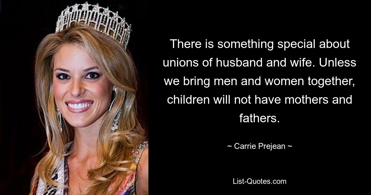 There is something special about unions of husband and wife. Unless we bring men and women together, children will not have mothers and fathers. — © Carrie Prejean