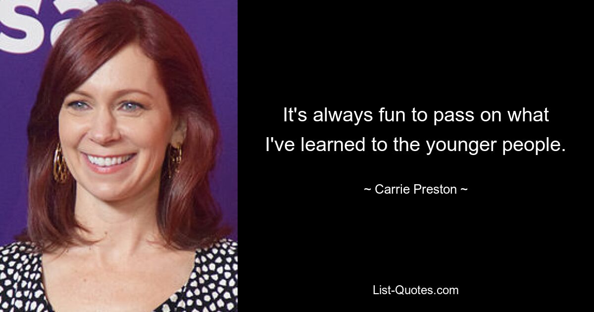 It's always fun to pass on what I've learned to the younger people. — © Carrie Preston