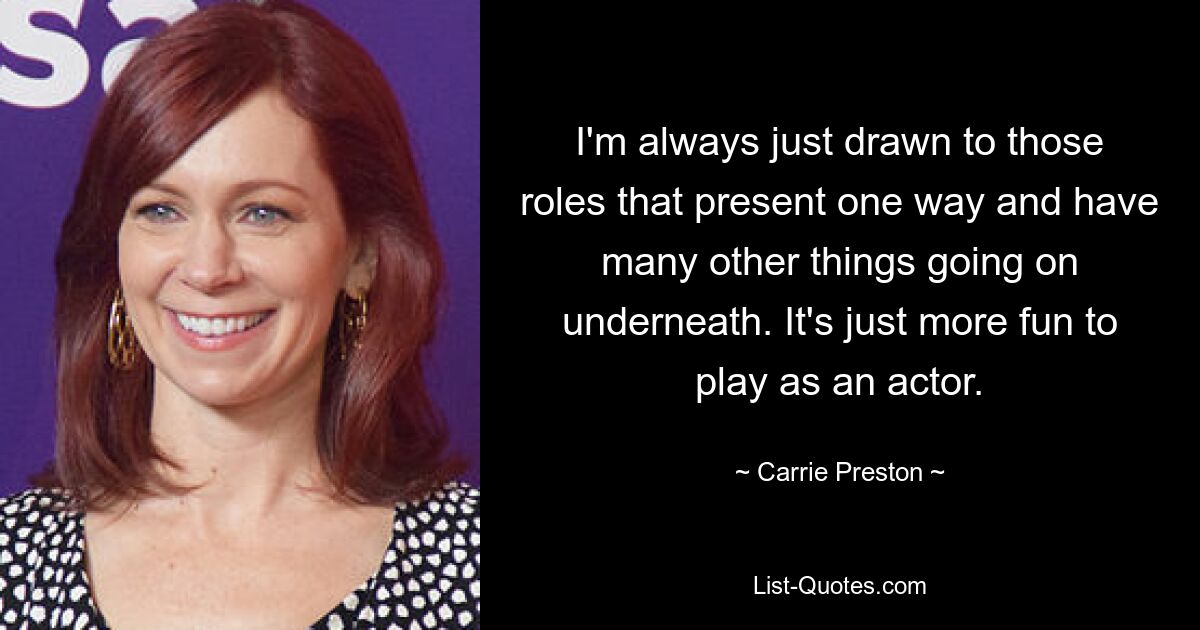 I'm always just drawn to those roles that present one way and have many other things going on underneath. It's just more fun to play as an actor. — © Carrie Preston