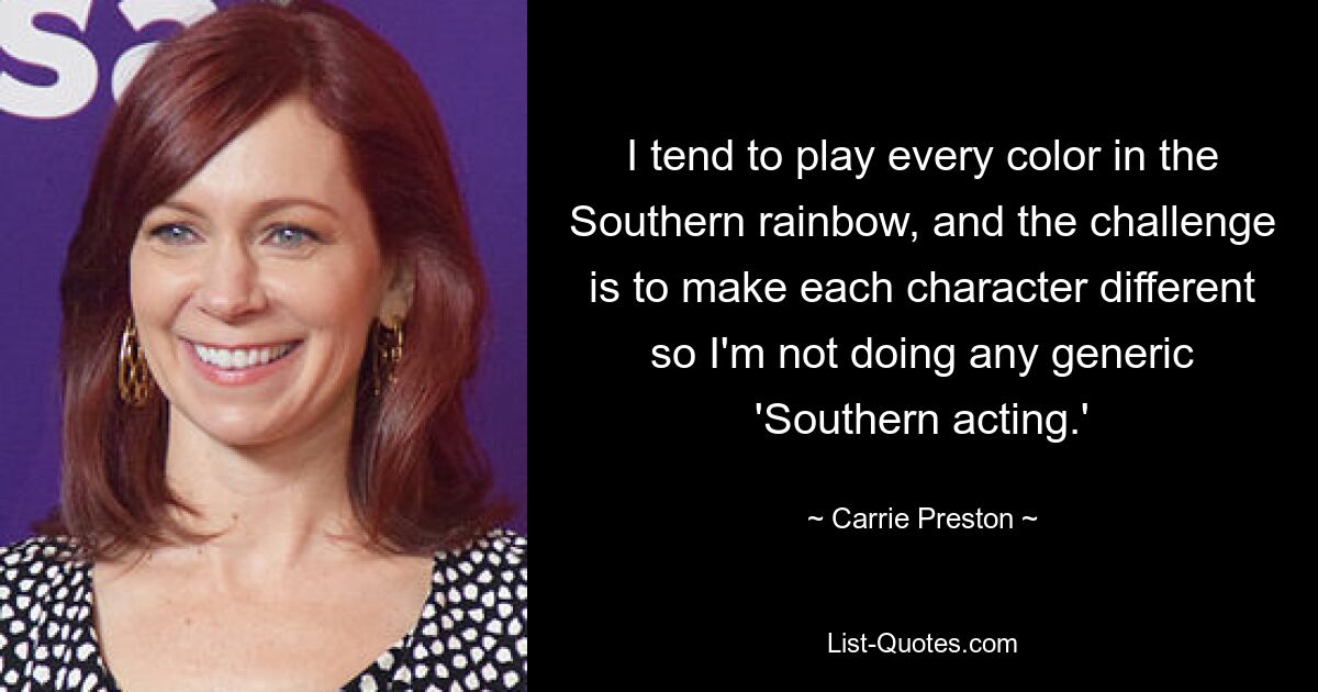 I tend to play every color in the Southern rainbow, and the challenge is to make each character different so I'm not doing any generic 'Southern acting.' — © Carrie Preston