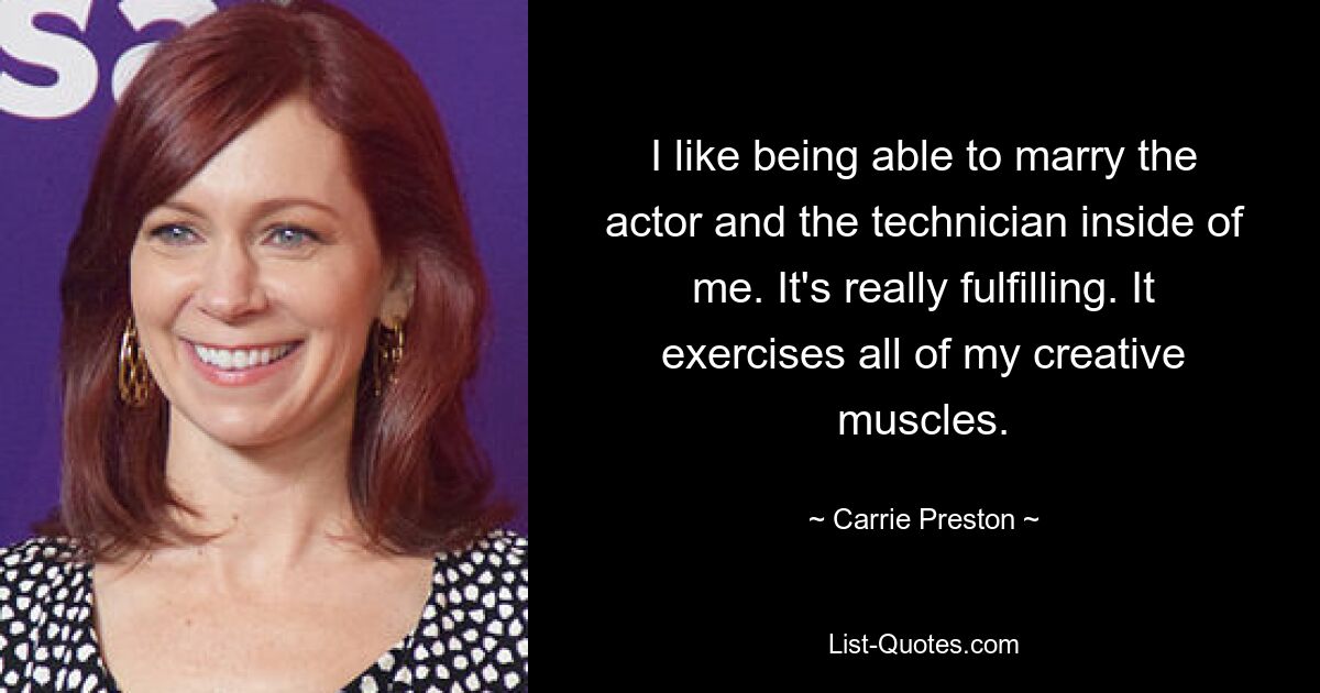 I like being able to marry the actor and the technician inside of me. It's really fulfilling. It exercises all of my creative muscles. — © Carrie Preston