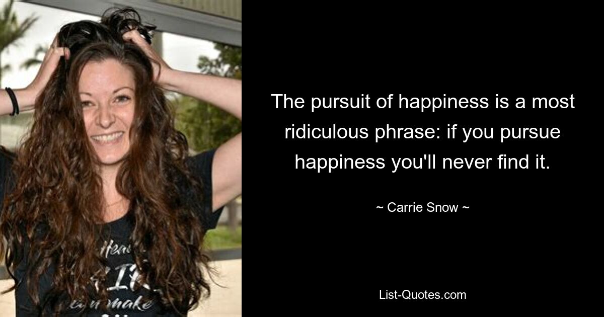 The pursuit of happiness is a most ridiculous phrase: if you pursue happiness you'll never find it. — © Carrie Snow